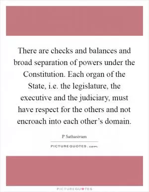 There are checks and balances and broad separation of powers under the Constitution. Each organ of the State, i.e. the legislature, the executive and the judiciary, must have respect for the others and not encroach into each other’s domain Picture Quote #1