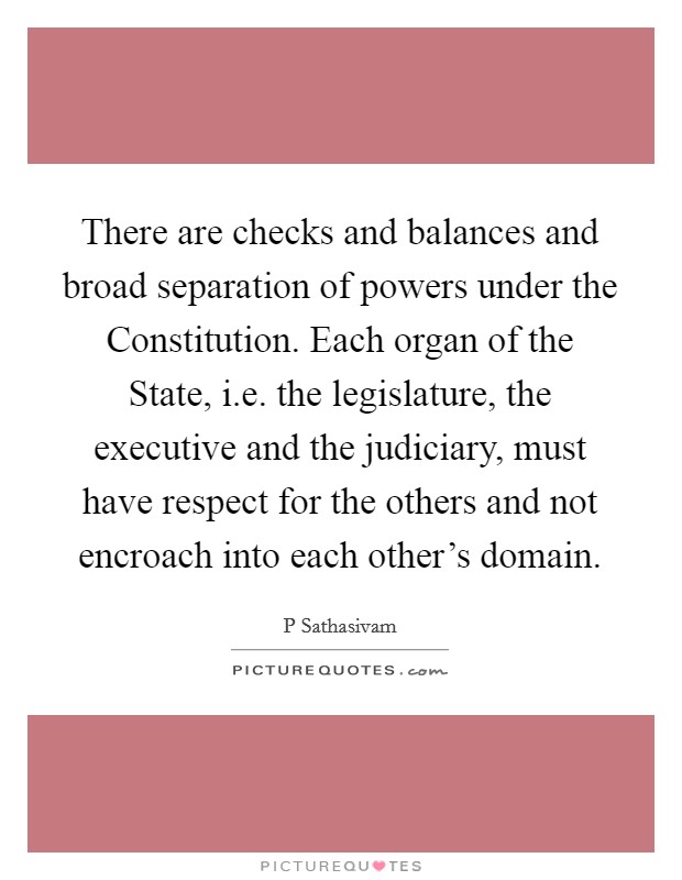 There are checks and balances and broad separation of powers under the Constitution. Each organ of the State, i.e. the legislature, the executive and the judiciary, must have respect for the others and not encroach into each other's domain. Picture Quote #1