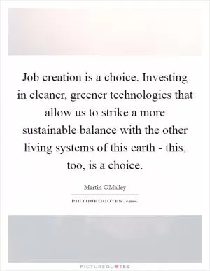 Job creation is a choice. Investing in cleaner, greener technologies that allow us to strike a more sustainable balance with the other living systems of this earth - this, too, is a choice Picture Quote #1