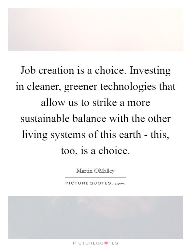 Job creation is a choice. Investing in cleaner, greener technologies that allow us to strike a more sustainable balance with the other living systems of this earth - this, too, is a choice. Picture Quote #1