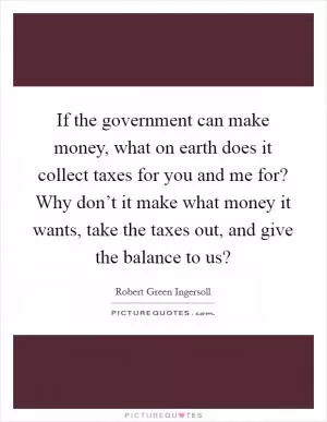 If the government can make money, what on earth does it collect taxes for you and me for? Why don’t it make what money it wants, take the taxes out, and give the balance to us? Picture Quote #1