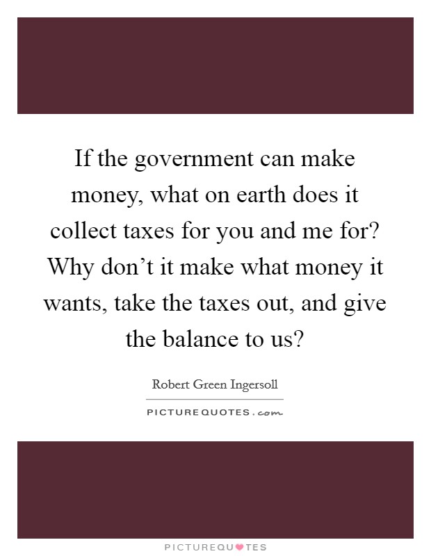 If the government can make money, what on earth does it collect taxes for you and me for? Why don't it make what money it wants, take the taxes out, and give the balance to us? Picture Quote #1