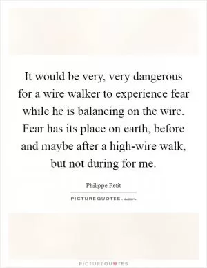 It would be very, very dangerous for a wire walker to experience fear while he is balancing on the wire. Fear has its place on earth, before and maybe after a high-wire walk, but not during for me Picture Quote #1