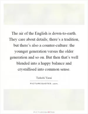 The air of the English is down-to-earth. They care about details; there’s a tradition, but there’s also a counter-culture: the younger generation versus the older generation and so on. But then that’s well blended into a happy balance and crystallised into common sense Picture Quote #1