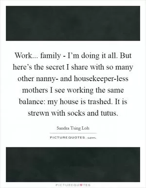 Work... family - I’m doing it all. But here’s the secret I share with so many other nanny- and housekeeper-less mothers I see working the same balance: my house is trashed. It is strewn with socks and tutus Picture Quote #1
