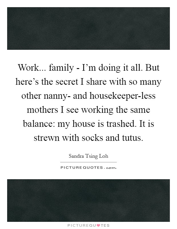 Work... family - I'm doing it all. But here's the secret I share with so many other nanny- and housekeeper-less mothers I see working the same balance: my house is trashed. It is strewn with socks and tutus. Picture Quote #1