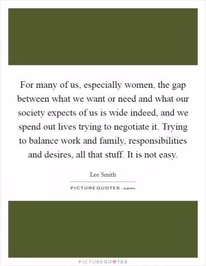 For many of us, especially women, the gap between what we want or need and what our society expects of us is wide indeed, and we spend out lives trying to negotiate it. Trying to balance work and family, responsibilities and desires, all that stuff. It is not easy Picture Quote #1