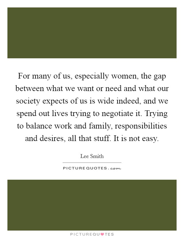 For many of us, especially women, the gap between what we want or need and what our society expects of us is wide indeed, and we spend out lives trying to negotiate it. Trying to balance work and family, responsibilities and desires, all that stuff. It is not easy. Picture Quote #1