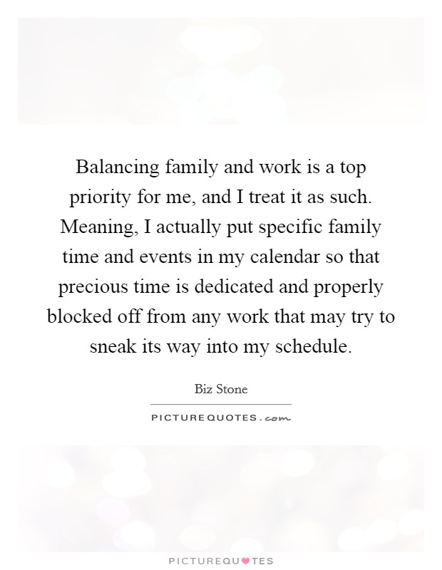 Balancing family and work is a top priority for me, and I treat it as such. Meaning, I actually put specific family time and events in my calendar so that precious time is dedicated and properly blocked off from any work that may try to sneak its way into my schedule. Picture Quote #1