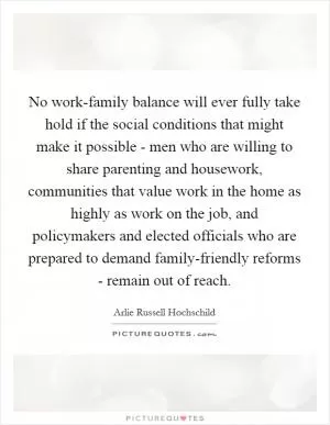 No work-family balance will ever fully take hold if the social conditions that might make it possible - men who are willing to share parenting and housework, communities that value work in the home as highly as work on the job, and policymakers and elected officials who are prepared to demand family-friendly reforms - remain out of reach Picture Quote #1