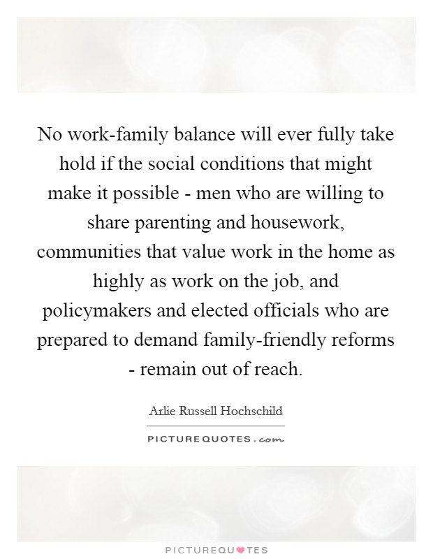 No work-family balance will ever fully take hold if the social conditions that might make it possible - men who are willing to share parenting and housework, communities that value work in the home as highly as work on the job, and policymakers and elected officials who are prepared to demand family-friendly reforms - remain out of reach. Picture Quote #1