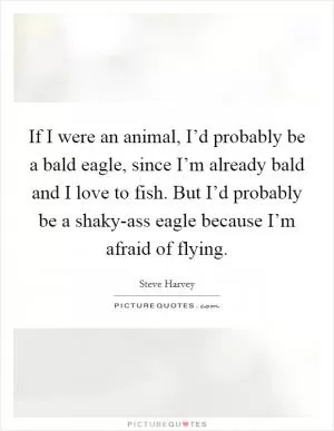 If I were an animal, I’d probably be a bald eagle, since I’m already bald and I love to fish. But I’d probably be a shaky-ass eagle because I’m afraid of flying Picture Quote #1