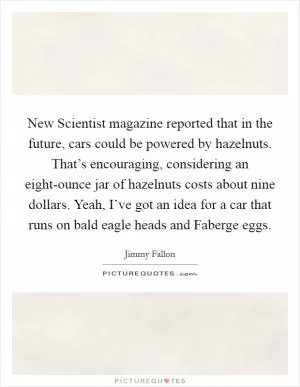 New Scientist magazine reported that in the future, cars could be powered by hazelnuts. That’s encouraging, considering an eight-ounce jar of hazelnuts costs about nine dollars. Yeah, I’ve got an idea for a car that runs on bald eagle heads and Faberge eggs Picture Quote #1