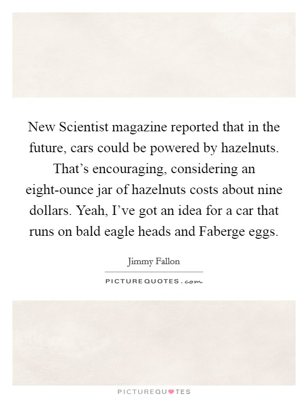 New Scientist magazine reported that in the future, cars could be powered by hazelnuts. That's encouraging, considering an eight-ounce jar of hazelnuts costs about nine dollars. Yeah, I've got an idea for a car that runs on bald eagle heads and Faberge eggs. Picture Quote #1