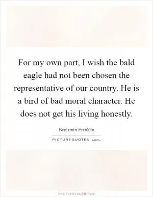 For my own part, I wish the bald eagle had not been chosen the representative of our country. He is a bird of bad moral character. He does not get his living honestly Picture Quote #1