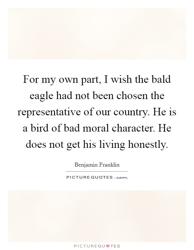 For my own part, I wish the bald eagle had not been chosen the representative of our country. He is a bird of bad moral character. He does not get his living honestly. Picture Quote #1