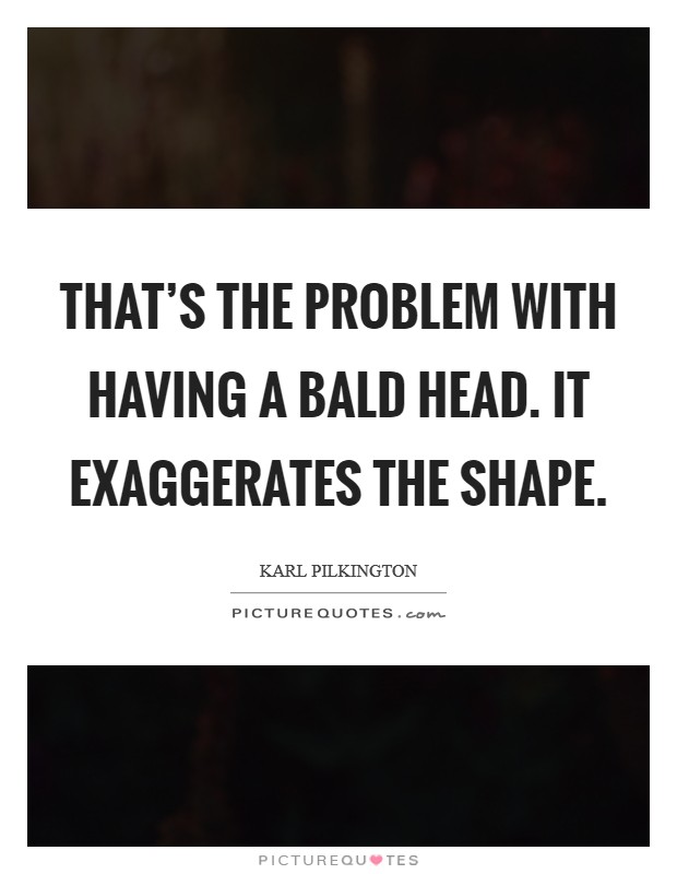 That's the problem with having a bald head. It exaggerates the shape. Picture Quote #1