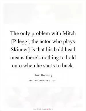 The only problem with Mitch [Pileggi, the actor who plays Skinner] is that his bald head means there’s nothing to hold onto when he starts to buck Picture Quote #1