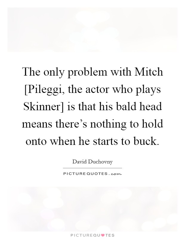 The only problem with Mitch [Pileggi, the actor who plays Skinner] is that his bald head means there's nothing to hold onto when he starts to buck. Picture Quote #1