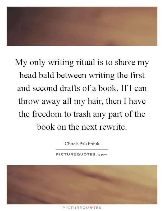 My only writing ritual is to shave my head bald between writing the first and second drafts of a book. If I can throw away all my hair, then I have the freedom to trash any part of the book on the next rewrite. Picture Quote #1
