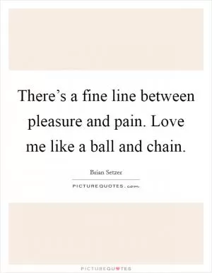 There’s a fine line between pleasure and pain. Love me like a ball and chain Picture Quote #1