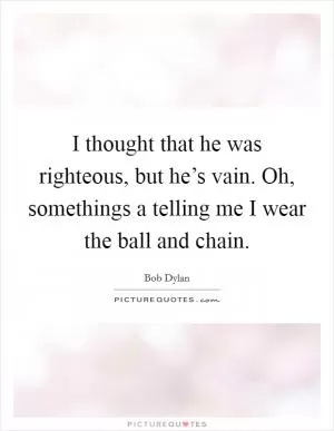 I thought that he was righteous, but he’s vain. Oh, somethings a telling me I wear the ball and chain Picture Quote #1