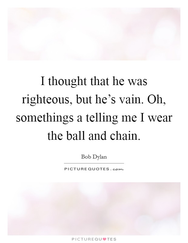 I thought that he was righteous, but he's vain. Oh, somethings a telling me I wear the ball and chain. Picture Quote #1