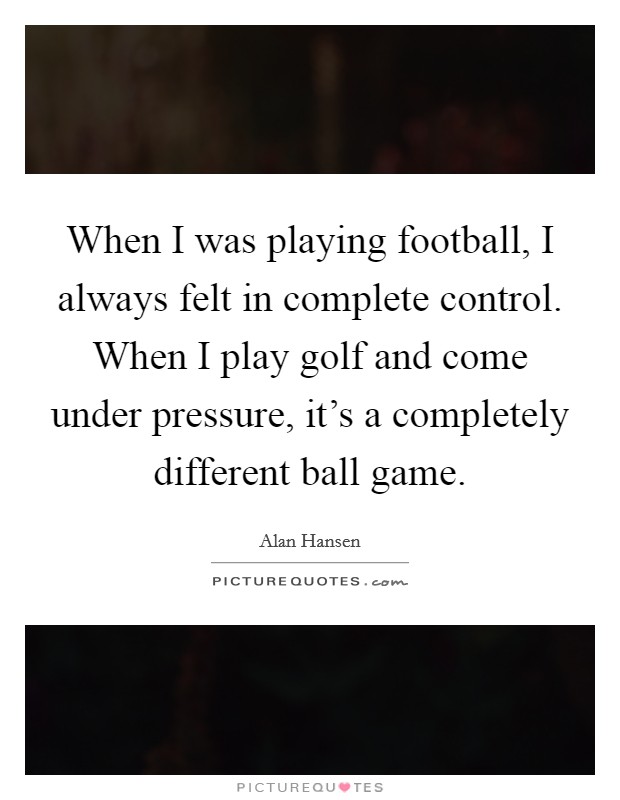 When I was playing football, I always felt in complete control. When I play golf and come under pressure, it's a completely different ball game. Picture Quote #1