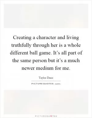 Creating a character and living truthfully through her is a whole different ball game. It’s all part of the same person but it’s a much newer medium for me Picture Quote #1