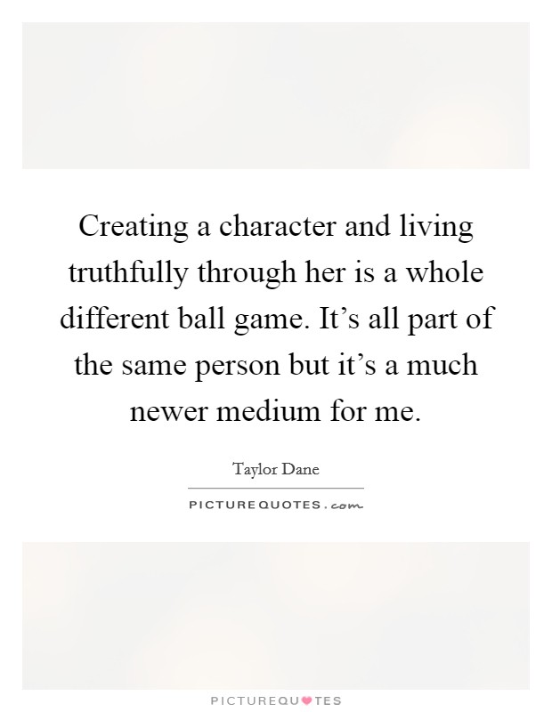 Creating a character and living truthfully through her is a whole different ball game. It's all part of the same person but it's a much newer medium for me. Picture Quote #1