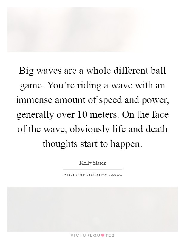 Big waves are a whole different ball game. You're riding a wave with an immense amount of speed and power, generally over 10 meters. On the face of the wave, obviously life and death thoughts start to happen. Picture Quote #1