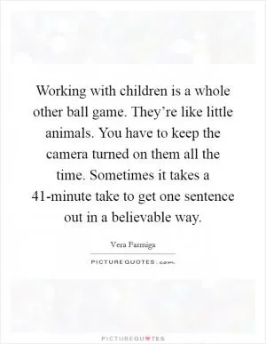 Working with children is a whole other ball game. They’re like little animals. You have to keep the camera turned on them all the time. Sometimes it takes a 41-minute take to get one sentence out in a believable way Picture Quote #1