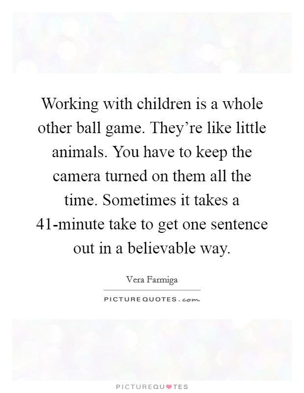 Working with children is a whole other ball game. They're like little animals. You have to keep the camera turned on them all the time. Sometimes it takes a 41-minute take to get one sentence out in a believable way. Picture Quote #1
