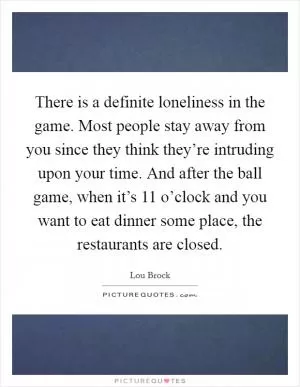 There is a definite loneliness in the game. Most people stay away from you since they think they’re intruding upon your time. And after the ball game, when it’s 11 o’clock and you want to eat dinner some place, the restaurants are closed Picture Quote #1