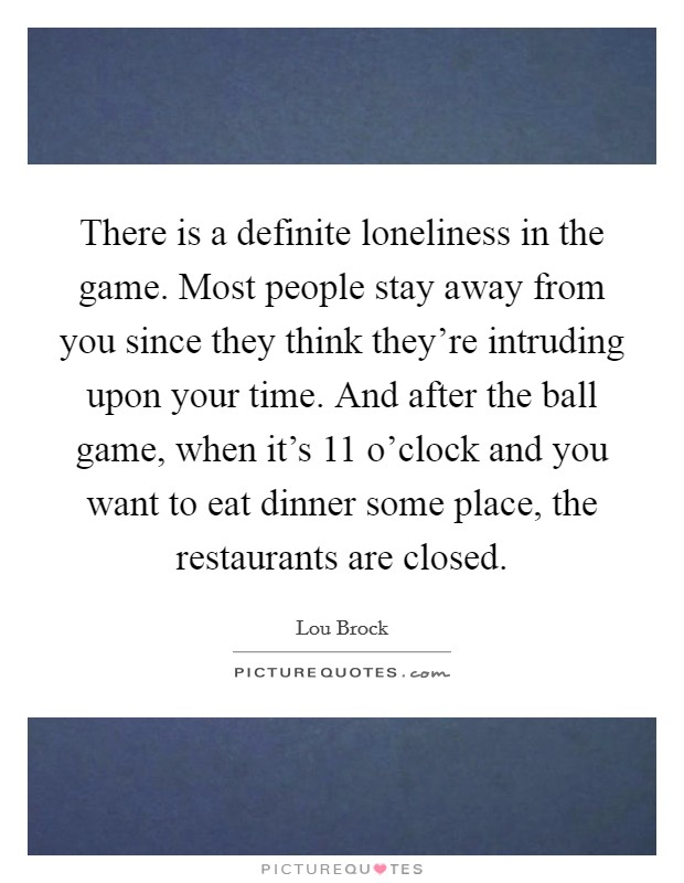 There is a definite loneliness in the game. Most people stay away from you since they think they're intruding upon your time. And after the ball game, when it's 11 o'clock and you want to eat dinner some place, the restaurants are closed. Picture Quote #1
