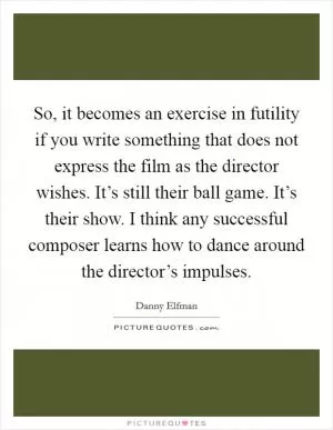 So, it becomes an exercise in futility if you write something that does not express the film as the director wishes. It’s still their ball game. It’s their show. I think any successful composer learns how to dance around the director’s impulses Picture Quote #1