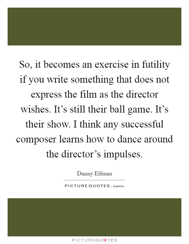 So, it becomes an exercise in futility if you write something that does not express the film as the director wishes. It's still their ball game. It's their show. I think any successful composer learns how to dance around the director's impulses. Picture Quote #1