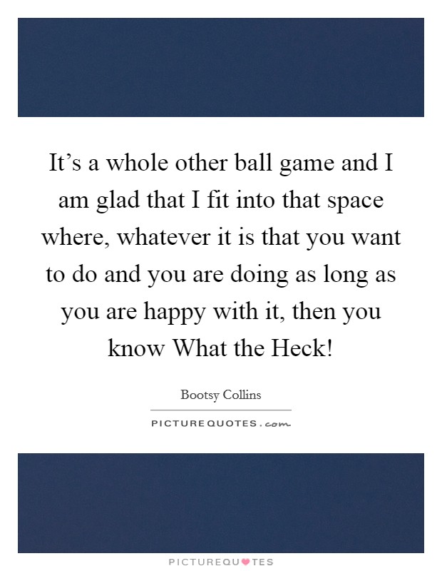 It's a whole other ball game and I am glad that I fit into that space where, whatever it is that you want to do and you are doing as long as you are happy with it, then you know What the Heck! Picture Quote #1