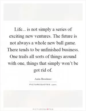 Life... is not simply a series of exciting new ventures. The future is not always a whole new ball game. There tends to be unfinished business. One trails all sorts of things around with one, things that simply won’t be got rid of Picture Quote #1