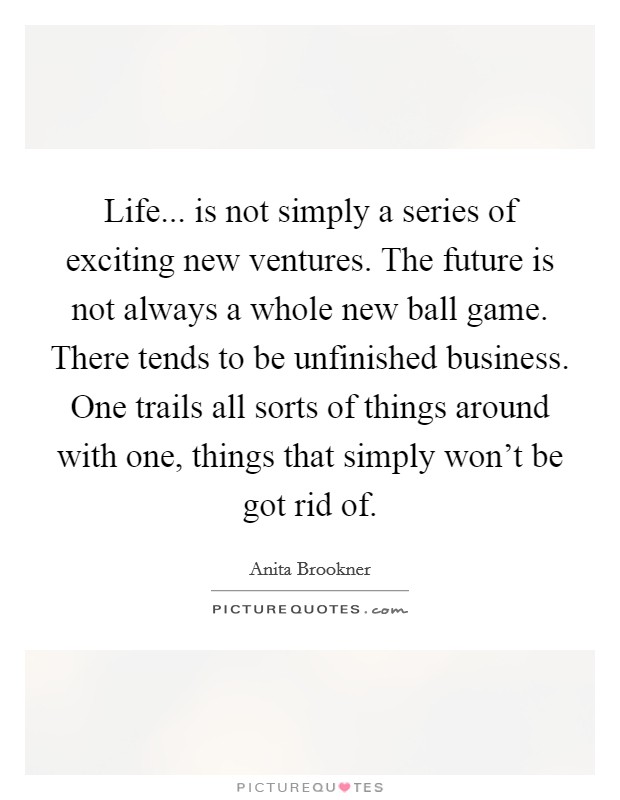 Life... is not simply a series of exciting new ventures. The future is not always a whole new ball game. There tends to be unfinished business. One trails all sorts of things around with one, things that simply won't be got rid of. Picture Quote #1