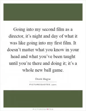 Going into my second film as a director, it’s night and day of what it was like going into my first film. It doesn’t matter what you know in your head and what you’ve been taught until you’re there and doing it; it’s a whole new ball game Picture Quote #1