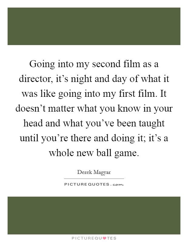 Going into my second film as a director, it's night and day of what it was like going into my first film. It doesn't matter what you know in your head and what you've been taught until you're there and doing it; it's a whole new ball game. Picture Quote #1