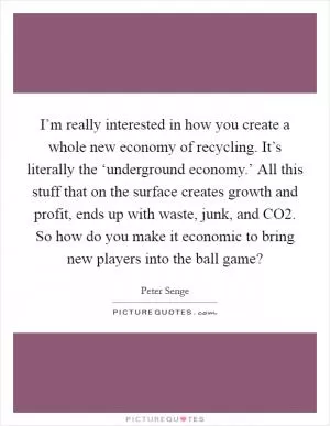 I’m really interested in how you create a whole new economy of recycling. It’s literally the ‘underground economy.’ All this stuff that on the surface creates growth and profit, ends up with waste, junk, and CO2. So how do you make it economic to bring new players into the ball game? Picture Quote #1