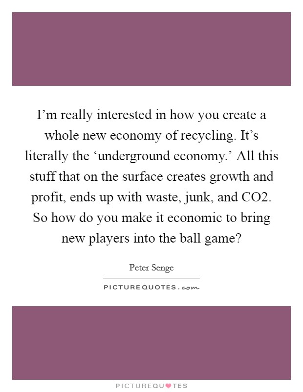 I'm really interested in how you create a whole new economy of recycling. It's literally the ‘underground economy.' All this stuff that on the surface creates growth and profit, ends up with waste, junk, and CO2. So how do you make it economic to bring new players into the ball game? Picture Quote #1