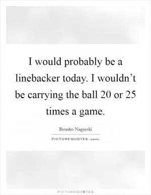 I would probably be a linebacker today. I wouldn’t be carrying the ball 20 or 25 times a game Picture Quote #1