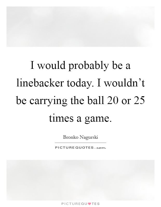 I would probably be a linebacker today. I wouldn't be carrying the ball 20 or 25 times a game. Picture Quote #1
