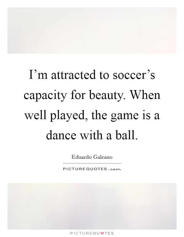 I'm attracted to soccer's capacity for beauty. When well played, the game is a dance with a ball. Picture Quote #1