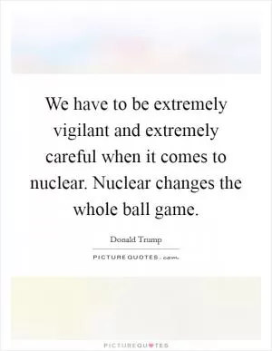 We have to be extremely vigilant and extremely careful when it comes to nuclear. Nuclear changes the whole ball game Picture Quote #1