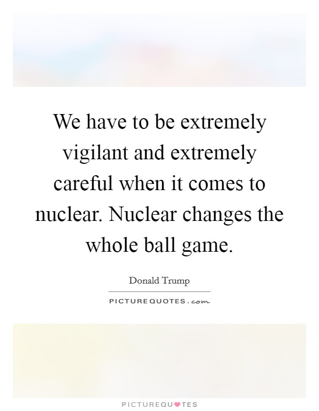 We have to be extremely vigilant and extremely careful when it comes to nuclear. Nuclear changes the whole ball game. Picture Quote #1