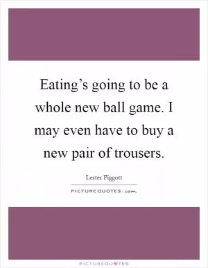 Eating’s going to be a whole new ball game. I may even have to buy a new pair of trousers Picture Quote #1